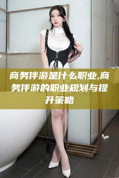 惠东商务伴游是什么职业,商务伴游的职业规划与提升策略