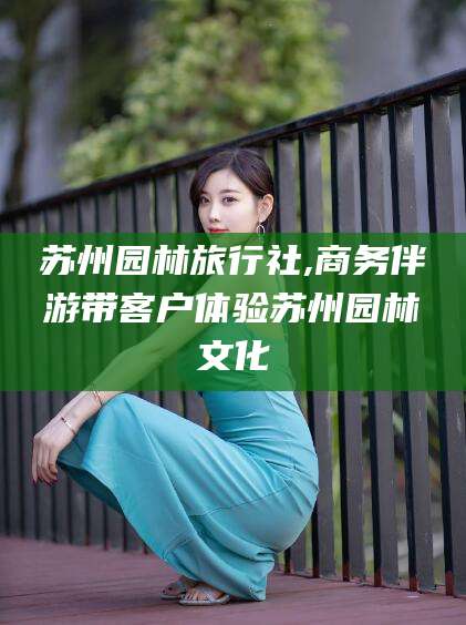 惠东苏州园林旅行社,商务伴游带客户体验苏州园林文化