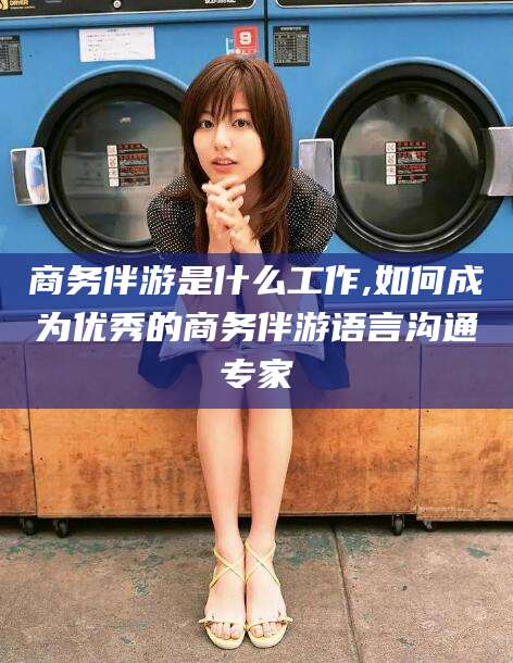 惠东商务伴游是什么工作,如何成为优秀的商务伴游语言沟通专家