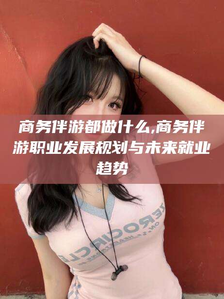惠东商务伴游都做什么,商务伴游职业发展规划与未来就业趋势