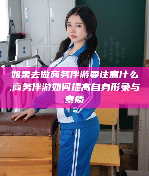 惠东如果去做商务伴游要注意什么,商务伴游如何提高自身形象与素质