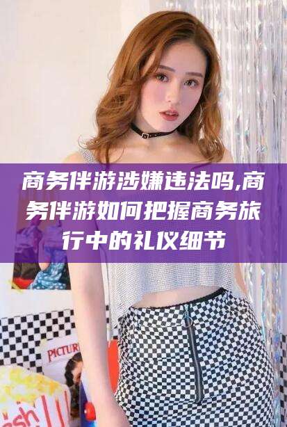 惠东商务伴游涉嫌违法吗,商务伴游如何把握商务旅行中的礼仪细节