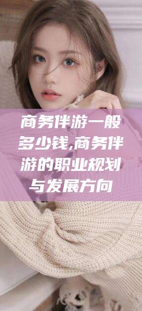 惠东商务伴游一般多少钱,商务伴游的职业规划与发展方向