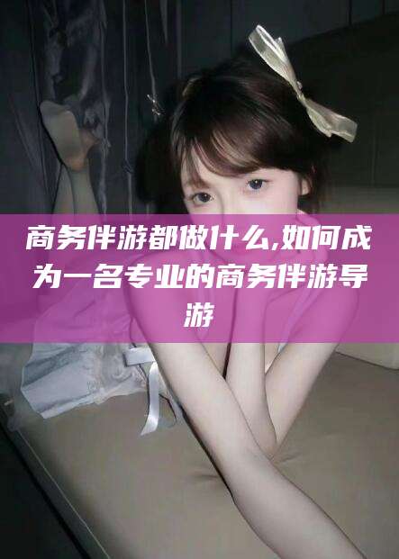 惠东商务伴游都做什么,如何成为一名专业的商务伴游导游