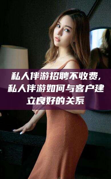 惠东私人伴游招聘不收费,私人伴游如何与客户建立良好的关系