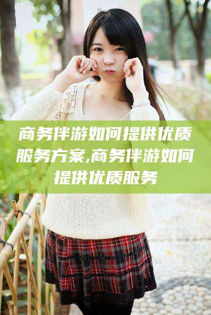 惠东商务伴游如何提供优质服务方案,商务伴游如何提供优质服务