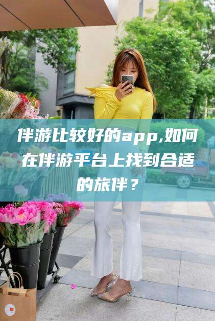 惠东伴游比较好的app,如何在伴游平台上找到合适的旅伴？