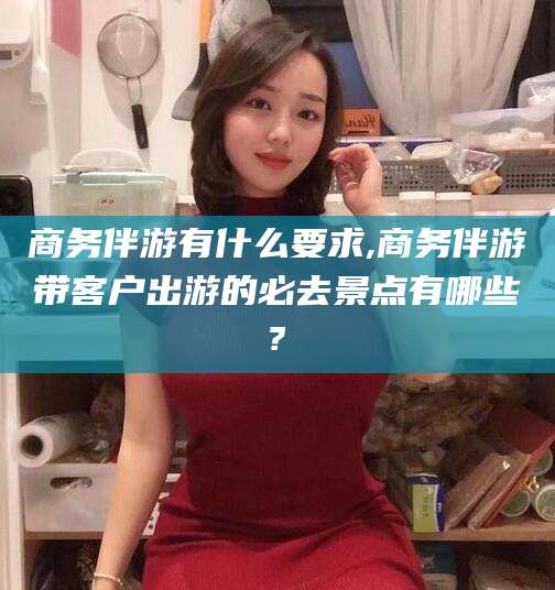 惠东商务伴游有什么要求,商务伴游带客户出游的必去景点有哪些?