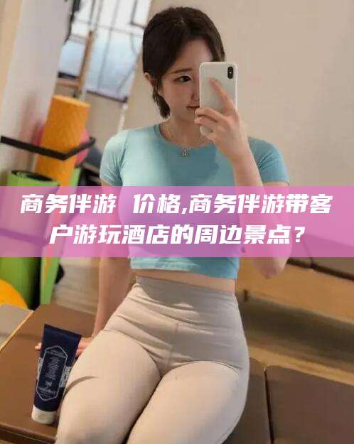 惠东商务伴游 价格,商务伴游带客户游玩酒店的周边景点？