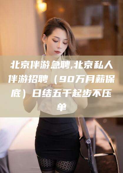 惠东北京伴游急聘,北京私人伴游招聘（90万月薪保底）日结五千起步不压单
