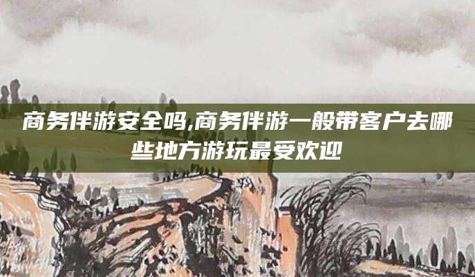 惠东商务伴游安全吗,商务伴游一般带客户去哪些地方游玩最受欢迎