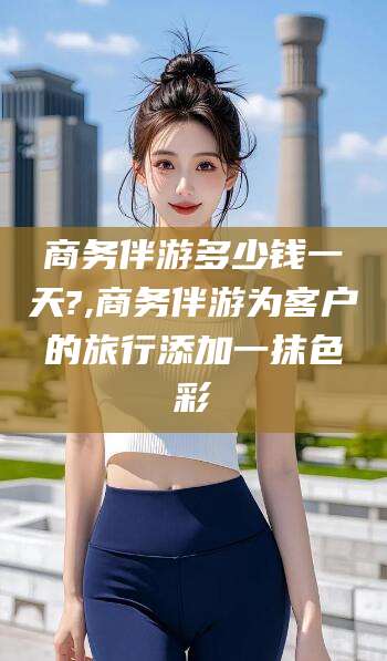 惠东商务伴游多少钱一天?,商务伴游为客户的旅行添加一抹色彩