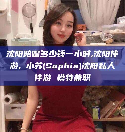 惠东沈阳陪唱多少钱一小时,沈阳伴游,贠小苏(Sophia)沈阳私人伴游 模特兼职