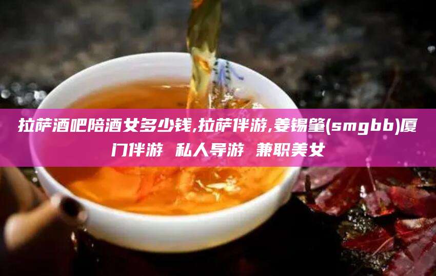 惠东拉萨酒吧陪酒女多少钱,拉萨伴游,姜锡肇(smgbb)厦门伴游 私人导游 兼职美女