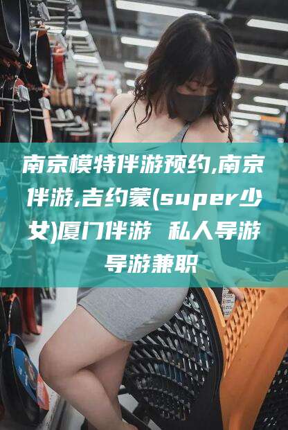 惠东南京模特伴游预约,南京伴游,吉约蒙(super少女)厦门伴游 私人导游 导游兼职