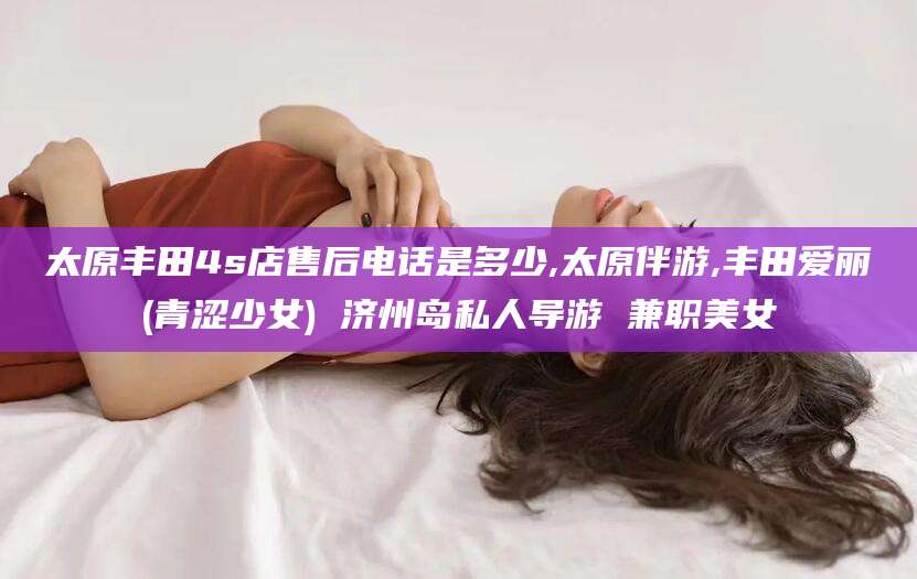 惠东太原丰田4s店售后电话是多少,太原伴游,丰田爱丽(青涩少女) 济州岛私人导游 兼职美女
