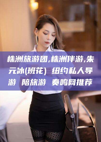 惠东株洲旅游团,株洲伴游,朱元冰(班花) 纽约私人导游 陪旅游 奏鸣网推荐
