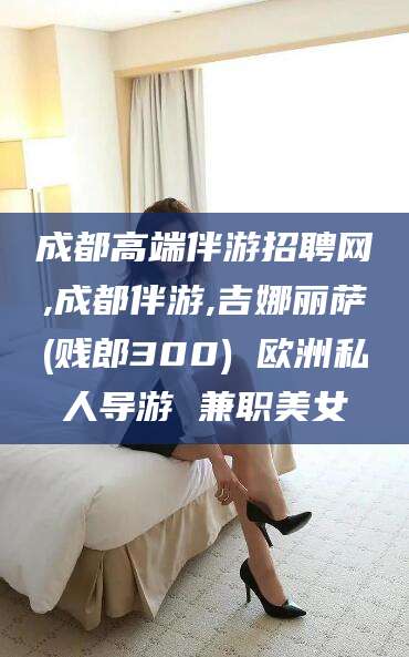 惠东成都高端伴游招聘网,成都伴游,吉娜丽萨(贱郎300) 欧洲私人导游 兼职美女