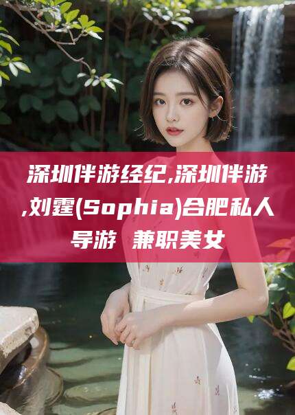 惠东深圳伴游经纪,深圳伴游,刘霆(Sophia)合肥私人导游 兼职美女