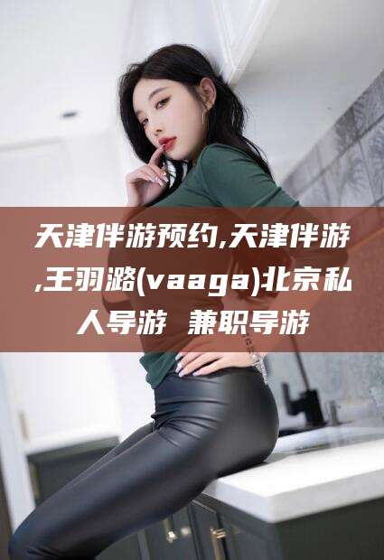 惠东天津伴游预约,天津伴游,王羽潞(vaaga)北京私人导游 兼职导游