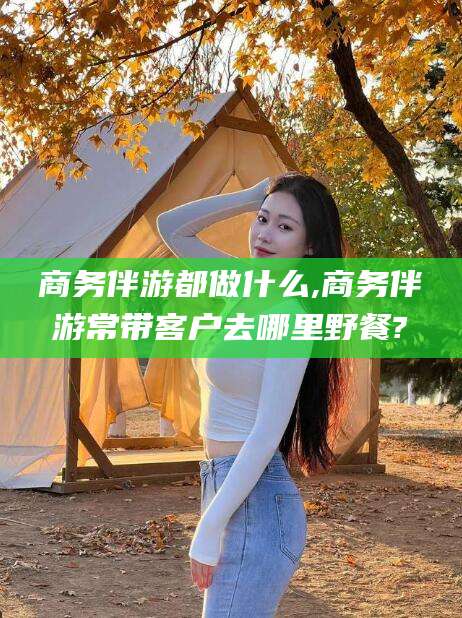 惠东商务伴游都做什么,商务伴游常带客户去哪里野餐?