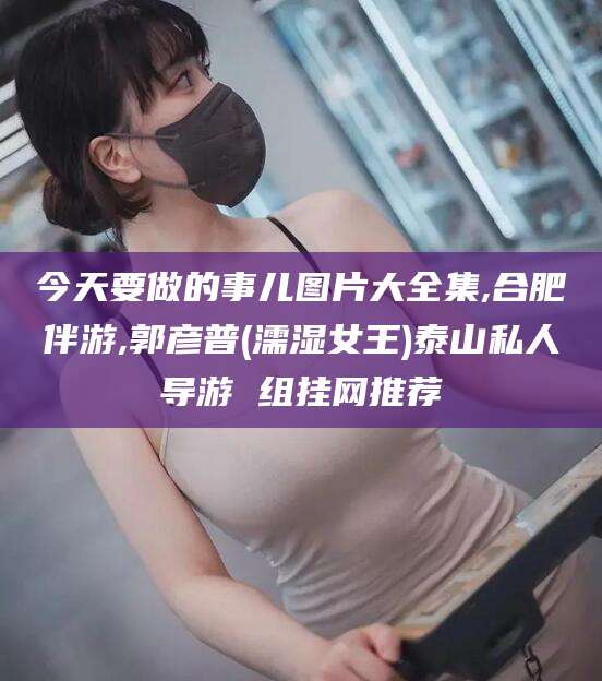 惠东今天要做的事儿图片大全集,合肥伴游,郭彦普(濡湿女王)泰山私人导游 组挂网推荐