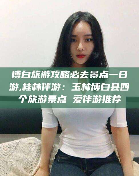 惠东博白旅游攻略必去景点一日游,桂林伴游：玉林博白县四个旅游景点 爱伴游推荐