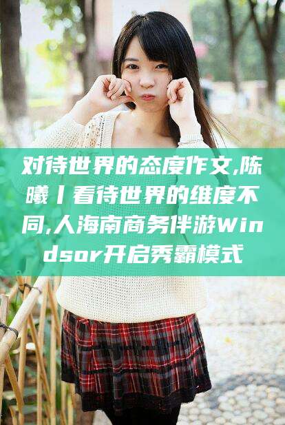 惠东对待世界的态度作文,陈曦丨看待世界的维度不同,人海南商务伴游Windsor开启秀霸模式