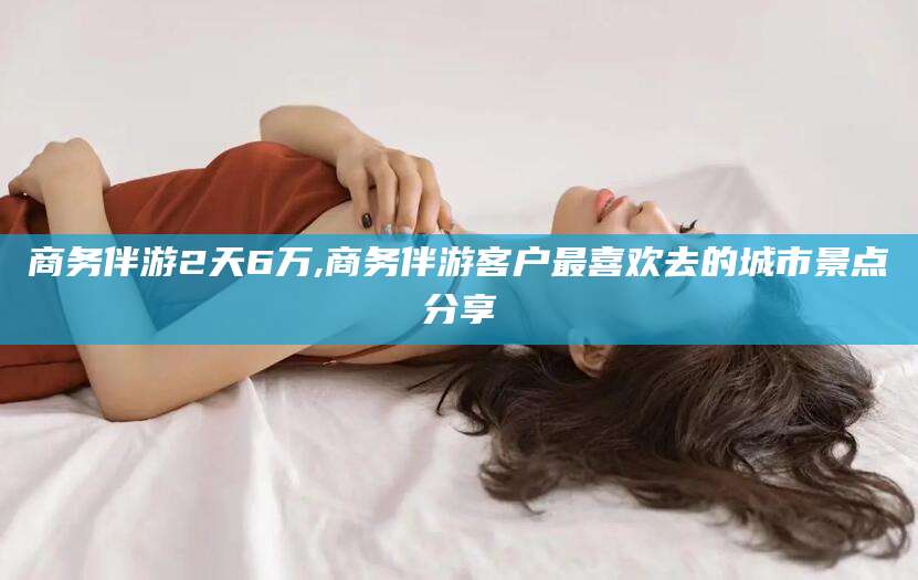 惠东商务伴游2天6万,商务伴游客户最喜欢去的城市景点分享