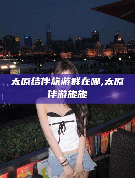 惠东太原结伴旅游群在哪,太原伴游旎旎