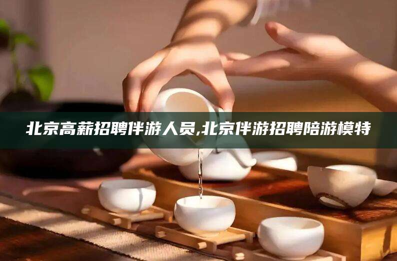 惠东北京高薪招聘伴游人员,北京伴游招聘陪游模特