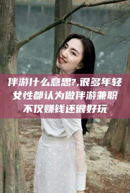 惠东伴游什么意思?,很多年轻女性都认为做伴游兼职不仅赚钱还很好玩