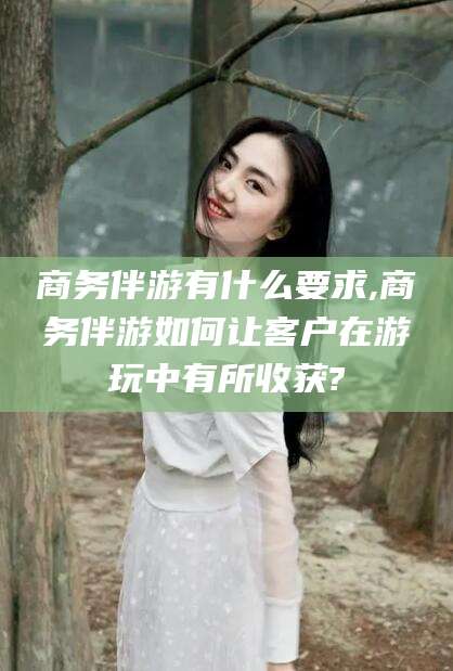 惠东商务伴游有什么要求,商务伴游如何让客户在游玩中有所收获?