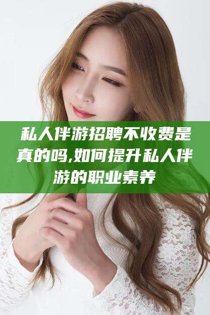 惠东私人伴游招聘不收费是真的吗,如何提升私人伴游的职业素养