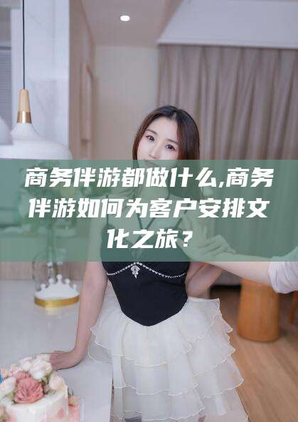 惠东商务伴游都做什么,商务伴游如何为客户安排文化之旅？