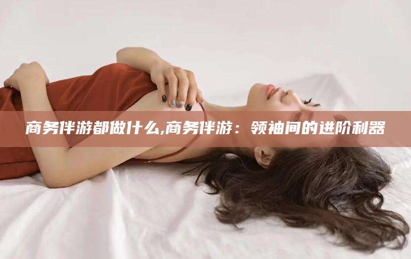 惠东商务伴游都做什么,商务伴游：领袖间的进阶利器