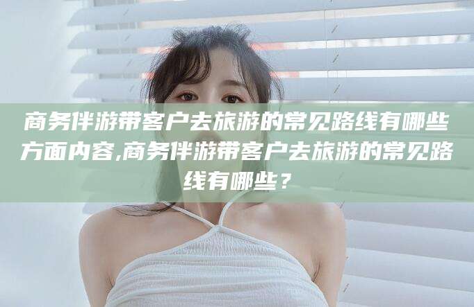 惠东商务伴游带客户去旅游的常见路线有哪些方面内容,商务伴游带客户去旅游的常见路线有哪些？