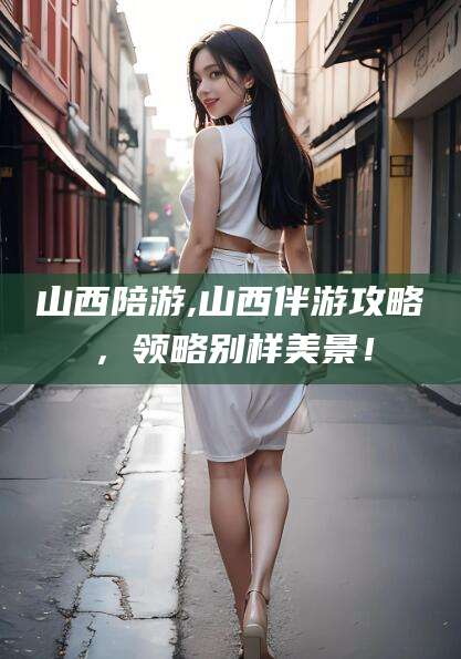 惠东山西陪游,山西伴游攻略，领略别样美景！