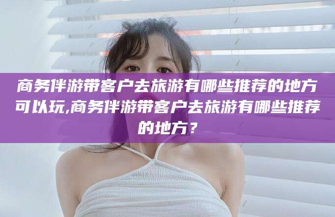 惠东商务伴游带客户去旅游有哪些推荐的地方可以玩,商务伴游带客户去旅游有哪些推荐的地方？