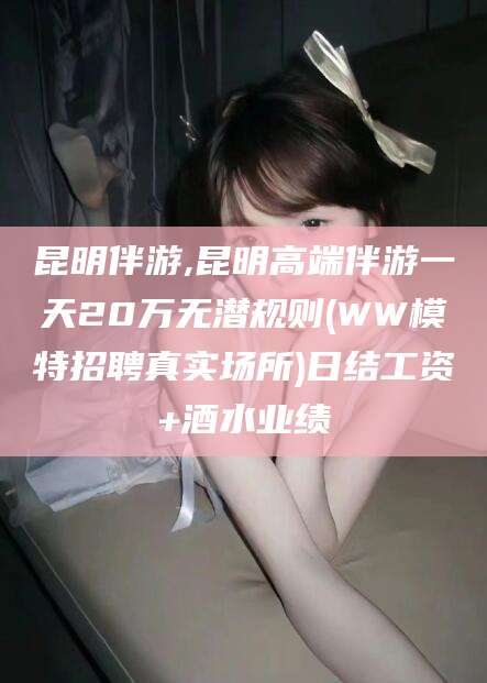 惠东昆明伴游,昆明高端伴游一天20万无潜规则(WW模特招聘真实场所)日结工资+酒水业绩