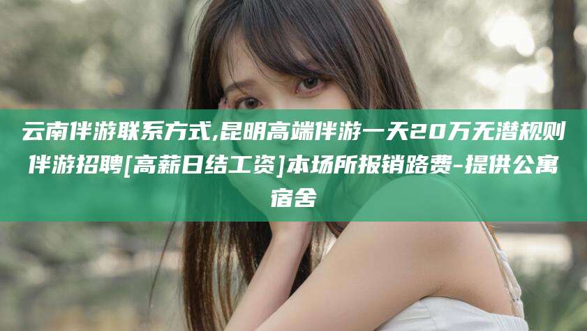 惠东云南伴游联系方式,昆明高端伴游一天20万无潜规则伴游招聘[高薪日结工资]本场所报销路费-提供公寓宿舍