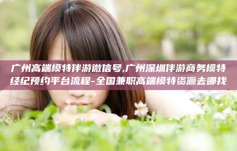 惠东广州高端模特伴游微信号,广州深圳伴游商务模特经纪预约平台流程-全国兼职高端模特资源去哪找