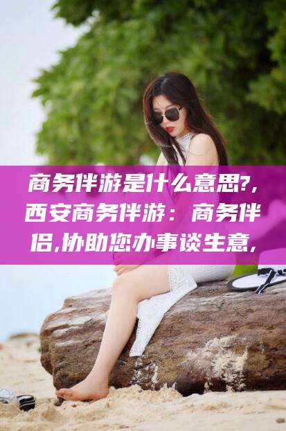 惠东商务伴游是什么意思?,西安商务伴游：商务伴侣,协助您办事谈生意,