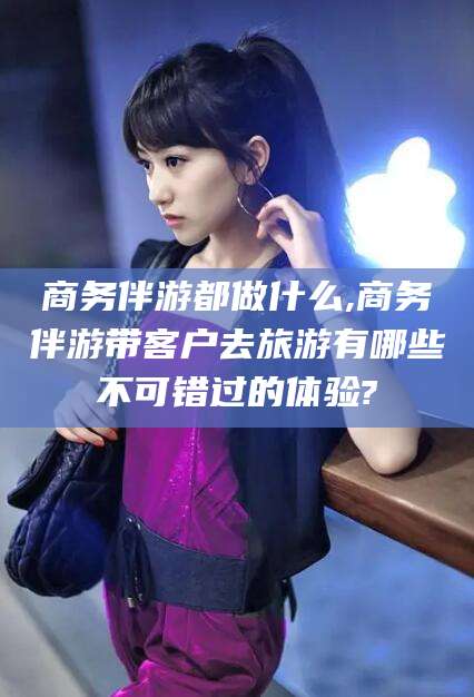 惠东商务伴游都做什么,商务伴游带客户去旅游有哪些不可错过的体验?