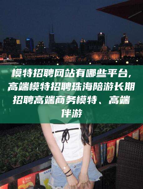 惠东模特招聘网站有哪些平台,高端模特招聘珠海陪游长期招聘高端商务模特、高端伴游
