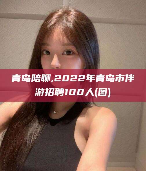 惠东青岛陪聊,2022年青岛市伴游招聘100人(图)