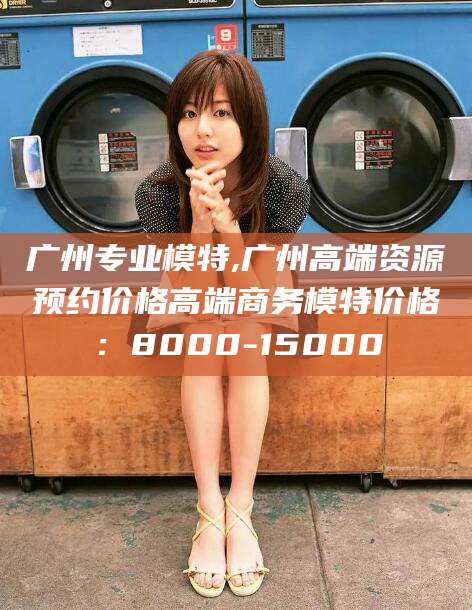惠东广州专业模特,广州高端资源预约价格高端商务模特价格：8000-15000