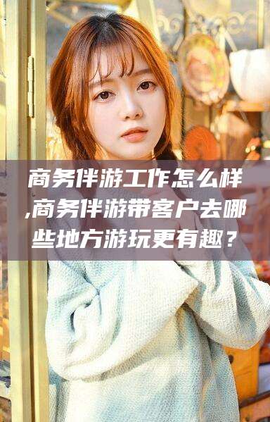 惠东商务伴游工作怎么样,商务伴游带客户去哪些地方游玩更有趣？