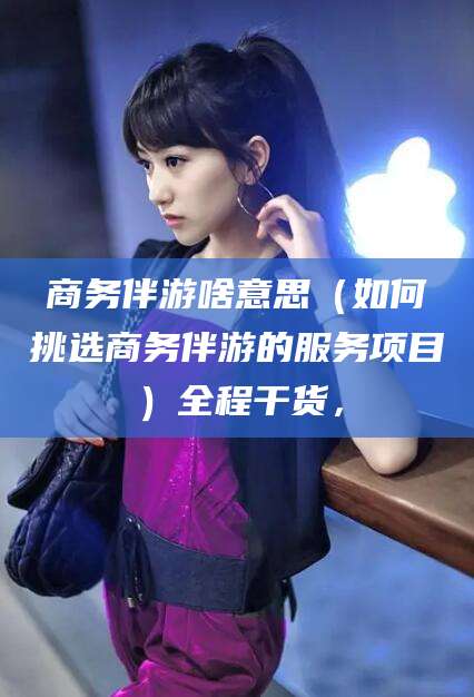 惠东商务伴游啥意思（如何挑选商务伴游的服务项目）全程干货，