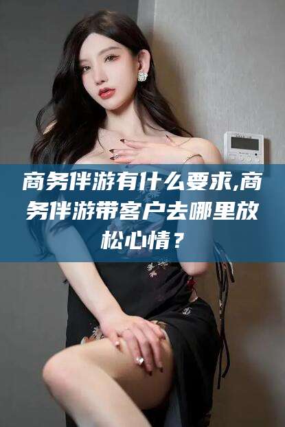 惠东商务伴游有什么要求,商务伴游带客户去哪里放松心情？